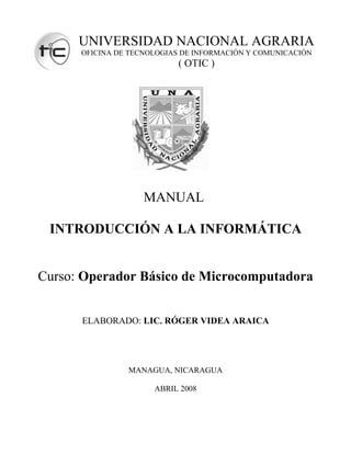 UNIVERSIDAD NACIONAL AGRARIA
      OFICINA DE TECNOLOGIAS DE INFORMACIÓN Y COMUNICACIÓN
                           ( OTIC )




                    MANUAL

 INTRODUCCIÓN A LA INFORMÁTICA


Curso: Operador Básico de Microcomputadora


      ELABORADO: LIC. RÓGER VIDEA ARAICA




                MANAGUA, NICARAGUA

                      ABRIL 2008
 