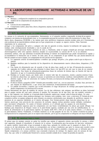 4. LABORATORIO HARDWARE ACTIVIDAD 4: MONTAJE DE UN
          PC.
1.1 Objetivo:
    • Montaje y configuración completa de un computadora personal.
    • Análisis de los componentes de una placa base.
1.2 Material:
    • Carcasa de una computadora.
    • Componentes sueltos: placa base, discos, disqueteras, tarjetas, lectores de disco, etc.
1.3 Comentarios:

           4.1. LA CARCASA DEL LA COMPUTADORA
La carcasa es la carrocería de una computadora. Internamente, es el armazón metálico responsable de dotar de un aspecto
compacto a un sistema tan desmembrado como es la computadora personal de escritorio: sobre ella montaremos la placa base,
discos duros, disqueteras, CD-ROMs y las tarjetas para otros periféricos (impresora, monitor, teclado, ratón, etc.). Externamente,
está recubierta de un material plástico aislante que es el que proporciona al equipo su aspecto externo. Otras funciones
importantes de la carcasa son:
proteger a los componentes del polvo y cualquier otro tipo de agresión ex terna, mejorar la ventilación del equipo (sus
rendijas están estratégicamente localizadas y con la ayuda de los
ventiladores internos provocan fuertes corrientes de aire), y, finalmente, aislar al equipo evitando que provoque interferencias
electromagnéticas sobre otros aparatos eléctricos situados en su proximidad. La carcasa del PC no es un elemento
meramente estético, sino que determina la sencillez del montaje, el número de componentes que puede incorporarse al equipo y
la comodidad en la interacción con el mismo. Se trata, pues, de un componente al que también hay que prestar atención a la
hora de comprar un nuevo equipo. Los componentes de una carcasa son los siguientes:
     a) Un caparazón exterior de material plástico o metálico que protege del polvo y los golpes a todo lo que se aloja en su
          interior.
     b) Bandejas metálicas para la inserción de los dispositivos de almacenamiento masivo (discos duros, disqueteras y CD-
          ROMs
     c) Una fuente de alimentación que, de acuerdo al tipo de placa base, puede ser de tipo AT (presenta dos conectores
          separados de 6 cables cada uno para alimentar la placa base) o de tipo ATX (en este caso se trata de un conector
          de 20 pines). Esta fuente de alimentación proporciona líneas de corriente de distinto tipo, en función del tipo de
          dispositivo al que se le suministra alimentación.
     d) Rendijas en la parte trasera, por donde salen al exterior todo tipo de conectores, zócalos y puertos externos. Como
          no todas las placas base son iguales, la carcasa se suministra con varias láminas metálicas intercambiables con orificios
          distintos según el tipo de conexiones de la placa. Por tanto, en el proceso de montaje, habrá que fijar en el chasis la
          lámina adecuada.
     e) El altavoz interno y pequeños LEDs* frontales para encendido, reset*, etc., con sus conectores a la placa base provistos de
          una etiqueta de identificación, y que sirven para monitorizar el funcionamiento del equipo.
     f) Un puñado de tornillos y soportes que se irán colocando a lo largo del proceso de montaje para sujetar la placa base y
          demás componentes a la estructura de la carcasa.
Existen básicamente dos tipos de modelos de carcasa. Las de tipo sobremesa, más antiguas, que definen un plano horizontal
para el equipo, encima del cual suele colocarse el monitor. Por otra parte, las de tipo torre, que son modelos verticales y
que se han impuesto con claridad en el mercado dado el reducido espacio que ocupan sobre la mesa de trabajo. En estas
últimas, de mayor a menor altura, podemos distinguir tres formatos: torre completa, semi - torre y mini-torre. El formato de torre
completa se utiliza en equipos antiguos de gran volumen y en entornos profesionales cuya demanda de periféricos requiere la
presencia de un espacioso habitáculo en el interior del equipo. Este formato permite alojar hasta dos placas base en su
interior, puesto que viene provisto de dos conectores de corriente; algunas incluso permiten montar múltiples ventiladores
para una mejore refrigeración. En cuanto al formato semitorre, es el utilizado para los equipos de corte doméstico.
Combinan un habitáculo espacioso para los componentes con una buena versatilidad para las placas que puede albergar. Las
bandejas para dispositivos de bloques vienen en la parte frontal superior, ocultadas por una serie de embellecedores, la
fuente de alimentación en la parte trasera superior, las tarjetas AGP, PCI e ISA en la parte trasera inferior, y el altavoz en
la parte delantera inferior. Finalmente, el formato minitorre es el más pequeño de los tres. Es similar al anterior en cuanto a
la disposición de los componentes, pero en un espacio más reducido, por lo que los componentes se refrigeran con mayor dificultad.

           4.2. EL MONTAJE PASO A PASO.
El primer paso de montaje consiste en quitar los tornillos que sujetan el caparazón externo que recubre la carcasa y retirar
este caparazón, dejando al descubierto el armazón de la carcasa. A continuación, par a las carcasas de tipo torre, retiraremos
el soporte metálico lateral sobre el que va montada la placa base, quitando los tornillos que lo aseguran al chasis. Si la
carcasa es de tipo sobremesa, esta lámina se corresponderá con su base y tendremos que girar la carcasa para acceder a estos
tornillos. En el interior de la carcasa encontraremos una bolsa con más tornillos, arandelas y soportes que se utilizarán para ir
fijando componentes a la carcasa conforme vaya avanzando el proceso de montaje. En algunos casos de carcasas de tipo
torre, hay que soltar el embellecedor frontal de la carcasa, teniendo cuidado de no romper las pestañas de sujeción.
 