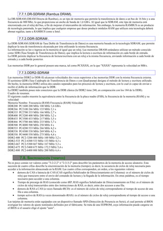 7.7.1.DR-SDRAM (Rambus DRAM).
La DR-SDRAM (DRAM Directa de Rambus), es un tipo de memoria que permite la transferencia de datos a un bus de 16 bits y a una
frecuencia de 800 Mhz, lo que proporciona un ancho de banda de 1,6 GB/s. Al igual que la SDRAM, este tipo de memoria está
sincronizada con el reloj del bus, a fin de mejorar el intercambio de información. Sin embargo, la memoria RAMBUS es un producto
de tecnología patentada, lo que implica que cualquier empresa que desee producir módulos RAM que utilicen esta tecnología deberá
abonar regalías, tanto a RAMBUS como a Intel.

          7.7.2.DDR-SDRAM .
La DDR-SDRAM (SDRAM de Tasa Doble de Transferencia de Datos) es una memoria basada en la tecnología SDRAM, que permite
duplicar la tasa de transferencia alcanzada por ésta utilizando la misma frecuencia.
La información se lee o ingresa en la memoria al igual que un reloj. Las memorias DRAM estándares utilizan un método conocido
como SDR (Tasa Simple de Transferencia de Datos), que implica la lectura o escritura de información en cada borde de entrada.
La DDR permite duplicar la frecuencia de lectura/escritura con un reloj a la misma frecuencia, enviando información a cada borde de
entrada y a cada borde posterior.

Las memorias DDR por lo general poseen una marca, tal como PCXXXX, en la que "XXXX" representa la velocidad en MB/s.

          7.7.3.DDR2-SDRAM
Las memorias DDR2 (o DDR-II) alcanzan velocidades dos veces superiores a las memorias DDR con la misma frecuencia externa.
El acrónimo QDR (Tasa Cuádruple de Transferencia de Datos o con Quad-pump) designa el método de lectura y escritura utilizado.
De hecho, la memoria DDR2 utiliza dos canales separados para los procesos de lectura y escritura, con lo cual es capaz de enviar o
recibir el doble de información que la DDR.
La DDR2 también posee más conectores que la DDR clásica (la DDR2 tiene 240, en comparación con los 184 de la DDR).
Cuadro de resumen.
El siguiente cuadro muestra la equivalencia entre la frecuencia de la placa madre (FSB), la frecuencia de la memoria (RAM) y su
velocidad:
Memoria Nombre Frecuencia (RAM) Frecuencia (RAM) Velocidad
DDR200 PC1600 200 MHz 100 MHz 1,6 GB/s
DDR266 PC2100 266 MHz 133 MHz 2,1 s
DDR333 PC2700 333 MHz 166 MHz 2,7 s
DDR400 PC3200 400 MHz 200 MHz 3,2 s
DDR433 PC3500 433 MHz 217 MHz 3,5 s
DDR466 PC3700 466 MHz 233 MHz 3,7 s
DDR500 PC4000 500 MHz 250 MHz 4 s
DDR533 PC4200 533 MHz 266 MHz 4,2 s
DDR538 PC4300 538 MHz 269 MHz 4,3 s
DDR550 PC4400 550 MHz 275 MHz 4,4 s
DDR2-400 PC2-3200 400 MHz 100 MHz 3,2 s
DDR2-533 PC2-4300 533 MHz 133 MHz 4,3 s
DDR2-667 PC2-5300 667 MHz 167 MHz 5,3 s
DDR2-675 PC2-5400 675 MHz 172,5 MHz 5,4 s
DDR2-800 PC2-6400 800 MHz 200 MHz 6,4 s

          7.8. SINCRONIZACIÓN (TIEMPOS)
No es poco común ver valores como "3-2-2-2" ó "2-3-3-2" para describir los parámetros de la memoria de acceso aleatorio. Esta
sucesión de cuatro cifras describe la sincronización de la memoria (tiempo); es decir, la secuencia de ciclos de reloj necesaria para
acceder a la información almacenada en la RAM. Las cuatro cifras corresponden, en orden, a los siguientes valores:
     • demora de CAS o latencia de CAS (CAS significa Señalizador de Direccionamiento en Columna): es el número de ciclos de
         reloj que transcurre entre el envío del comando de lectura y la llegada de la información. En otras palabras, es el tiempo
         necesario para acceder a una columna.
     • Tiempo de precarga de RAS (conocido como tRP; RAS significa Señalizador de Direccionamiento en Fila): es el número de
         ciclos de reloj transcurridos entre dos instrucciones de RAS, es decir, entre dos accesos a una fila.
     • demora de RAS a CAS (a veces llamada tRCD): es el número de ciclos de reloj correspondiente al tiempo de acceso de una
         fila a una columna.
     • tiempo activo de RAS (a veces denominado tRAS): es el número de ciclos de reloj correspondiente al tiempo de acceso a una
         columna.
Las tarjetas de memoria están equipadas con un dispositivo llamado SPD (Detección de Presencia en Serie), el cual permite al BIOS
averiguar los valores de ajuste nominales definidos por el fabricante. Se trata de una EEPROM, cuya información puede cargarse en
el BIOS si el usuario elige el ajuste "auto".
 
