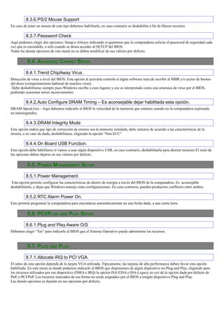 8.3.6.PS/2 Mouse Support
En caso de tener un mouse de este tipo debemos habilitarla, en caso contrario se deshabilita a fin de liberar recursos

          8.3.7.Password Check
Aquí podemos elegir dos opciones: Setup o Always indicando si queremos que la computadora solicite el password de seguridad cada
vez que es encendido, o sólo cuando se desea acceder al SETUP del BIOS.
Todas las demás opciones de este menú no se deben modificar de sus valores por defecto.

           8.4. ADVANCED CHIPSET SETUP.

          8.4.1.Trend ChipAway Virus .
Detección de virus a nivel del BIOS. Esta opción al activarla controla si algún software trata de escribir al MBR y/o sector de booteo
del disco (comportamiento habitual de muchos virus).
 Debe deshabilitarse siempre pues Windows escribe a esos lugares y eso es interpretado como una amenaza de virus por el BIOS,
pudiendo ocasionar serios inconvenientes

          8.4.2.Auto Configure DRAM Timing – Es aconsejable dejar habilitada esta opción.
DRAM Speed (ns) – Aquí debemos indicarle al BIOS la velocidad de la memoria que estamos usando en la computadora expresada
en nanosegundos.

          8.4.3.DRAM Integrity Mode
Esta opción indica que tipo de corrección de errores usa la memoria instalada, debe setearse de acuerdo a las características de la
misma, o en caso de duda, deshabilitarse, eligiendo la opción “Non ECC”

          8.4.4.On Board USB Function.
Esta opción debe habilitarse si vamos a usar algún dispositivo USB, en caso contrario, deshabilitarla para ahorrar recursos El resto de
las opciones deben dejarse en sus valores por defecto.

           8.5. POWER MANAGEMENT SETUP.

          8.5.1.Power Management.
 Esta opción permite configurar las características de ahorro de energía a través del BIOS de la computadora. Es aconsejable
deshabilitarlo, y dejar que Windows maneje estas configuraciones. En caso contrario, pueden producirse conflictos entre ambos.

          8.5.2.RTC Alarm Power On.
Esto permite programar la computadora para encenderse automáticamente en una fecha dada, a una cierta hora.

           8.6. PCI/PLUG AND PLAY SETUP.

          8.6.1.Plug and Play Aware O/S
Debemos elegir “Yes” para indicarle al BIOS que el Sistema Operativo puede administrar los recursos.



           8.7. PLUG AND PLAY.

          8.7.1.Allocate IRQ to PCI VGA.
El seteo de esta opción depende de la tarjeta VGA utilizada. Típicamente, las tarjetas de alta performance deben llevar esta opción
habilitada. En este menú es donde podemos indicarle al BIOS que disponemos de algún dispositivo no Plug and Play, eligiendo para
los recursos utilizados por ese dispositivo (DMA e IRQ) la opción ISA/EISA o ISA-Legacy en vez de la opción dada por defecto de
PnP, o PCI/PnP. Los recursos marcados de esa forma no serán asignados por el BIOS a ningún dispositivo Plug and Play.
Las demás opciones se dejarán en sus opciones por defecto.
 