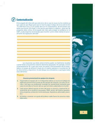 Contextualización
El encargado del cibercafé que está cerca de tu casa te causa mucha molestia ya
que cada vez que llegas para que te imprima algún trabajo de la escuela te dice
“Tu USB tiene virus y no lo puedo abrir en mi computadora”, de tal manera que
tienes que buscar otro lugar u otra opción para lograr tu objetivo. ¿Qué tipo de
programa debe utilizar el encargado del ciber para arreglar el problema en el
USB? ¿Cuál programa recomiendas para hacerlo? ¿Cómo debe realizar el procedimiento de reparación del USB?

Las situaciones que leíste anteriormente pueden ser fácilmente resueltas
cuando tienes conocimientos sobre los elementos apropiados. Por ejemplo, conocer
correctamente las TIC y para qué sirven, las partes y funcionamiento de la computadora, el manejo de archivos a través de un sistema operativo y la protección de
tus documentos y dispositivos. En este bloque nos enfocaremos a que logres todos
estos elementos.

Proyecto
Anuncio promocional de equipos de cómputo
1.

Organizados en equipos de 3 o 4 integrantes realicen un anuncio en pliegos de
papel para promocionar la venta de dos equipos de cómputo, uno para uso escolar y otro para uso profesional. Investigar las características necesarias para
cada uno de ellos en función del uso que se le dará y plasmarlas en el cartel.

2.

Cada equipo deberá exponer al resto del grupo su anuncio y explicará las caotros programas, protección contra amenazas, dispositivos adicionales, precio,
etc.)

3.

elaborados.

5

 