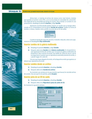 bloque IV

Elaboras presentaciones electrónicas

Insertar

Sonido
-

-

Clip multimedia

Insertar sonidos de la galería multimedia
1)
2)

Inserta
Sonido

Sonido
Galería multimedia

Insertar sonidos desde un archivo
1)

Insertar

Sonido

2)
Aceptar

Insertar pista de un CD de audio
1)
2)

162

Insertar

Sonido

Reproducir pista de audio de Cd

-

 