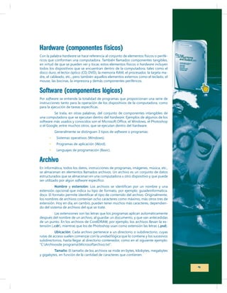 Hardware (componentes físicos)
Con la palabra hardware se hace referencia al conjunto de elementos físicos o periféricos que conforman una computadora. También llamados componentes tangibles,
en virtud de que se pueden ver y tocar, estos elementos físicos o hardware incluyen
todos los dispositivos que se encuentran dentro de la computadora, tales como el
dre, el cableado, etc., pero también aquellos elementos externos como el teclado, el
mouse, las bocinas, la impresora y demás componentes periféricos.

Software (componentes lógicos)
Por software se entiende la totalidad de programas que proporcionan una serie de
instrucciones tanto para la operación de los dispositivos de la computadora, como
Se trata, en otras palabras, del conjunto de componentes intangibles de
una computadora que se ejecutan dentro del hardware. Ejemplos de algunos de los
o el Google, entre muchos otros, que se ejecutan dentro del hardware.
Generalmente se distinguen 3 tipos de software o programas:

Lenguajes de programación (Basic).

Archivo
En informática, todos los datos, instrucciones de programas, imágenes, música, etc.,
se almacenan en elementos llamados archivos. Un archivo es un conjunto de datos
estructurados que se almacenan en una computadora u otro dispositivo y que puede
ser utilizado por algún software
Nombre y extensión
extensión opcional que indica su tipo de formato, por ejemplo: guiadeinformatica.
los nombres de archivos contenían ocho caracteres como máximo, más otros tres de
extensión. Hoy en día, en cambio, pueden tener muchos más caracteres, dependiendo del sistema de archivos del que se trate.
Las extensiones son las letras que los programas aplican automáticamente
después del nombre de un archivo, al guardar un documento, y que van antecedidas
tensión (.cdr), mientras que los de Photoshop usan como extensión las letras (.psd).
Ubicación: Cada archivo pertenece a un directorio o subdirectorio, cuyas
rutas de acceso suelen comenzar con la unidad lógica que lo contiene y los sucesivos
subdirectorios, hasta llegar al directorio contenedor, como en el siguiente ejemplo:
Tamaño: El tamaño de los archivos se mide en bytes, kilobytes, megabytes
y gigabytes, en función de la cantidad de caracteres que contienen.

9

 
