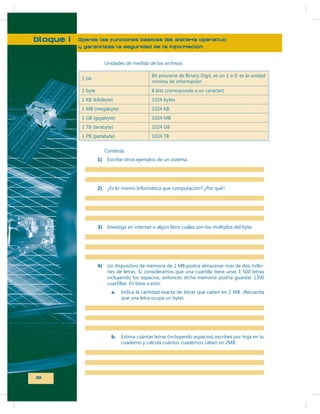 bloque I

Operas las funciones básicas del sistema operativo
y garantizas la seguridad de la información
Unidades de medida de los archivos
1 bit

Bit proviene de Binary Digit, es un 1 o 0, es la unidad
mínima de información

1 byte

8 bits (corresponde a un caracter)

1 KB (kilobyte)

1024 bytes

1 MB (megabyte)

1024 KB

1 GB (gigabyte)

1024 MB

1 TB (terabyte)

1024 GB

1 PB (petabyte)

1024 TB

Contesta:
1)

Escribe otros ejemplos de un sistema.

2)

¿Es lo mismo Informática que computación? ¿Por qué?

3)

Investiga en internet o algún libro cuáles son los múltiplos del byte.

4)

Un dispositivo de memoria de 2 MB podría almacenar más de dos millones de letras. Si consideramos que una cuartilla tiene unas 1 500 letras
incluyendo los espacios, entonces dicha memoria podría guardar 1300
cuartillas. En base a esto:
a.

b.

10

Indica la cantidad exacta de letras que caben en 2 MB. (Recuerda
que una letra ocupa un byte).

Estima cuántas letras (incluyendo espacios) escribes por hoja en tu
cuaderno y calcula cuántos cuadernos caben en 2MB.

 