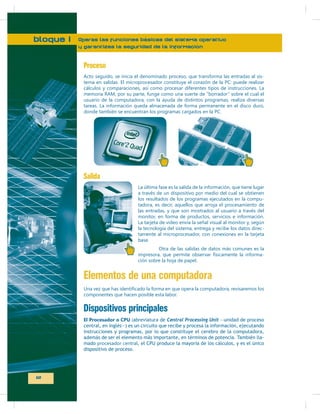 bloque I

Operas las funciones básicas del sistema operativo
y garantizas la seguridad de la información

Proceso
tema en salidas. El microprocesador constituye el corazón de la PC: puede realizar
cálculos y comparaciones, así como procesar diferentes tipos de instrucciones. La
usuario de la computadora, con la ayuda de distintos programas, realiza diversas
tareas. La información queda almacenada de forma permanente en el disco duro,
donde también se encuentran los programas cargados en la PC.

Salida
La última fase es la salida de la información, que tiene lugar
a través de un dispositivo por medio del cual se obtienen
los resultados de los programas ejecutados en la computadora, es decir, aquellos que arroja el procesamiento de
las entradas, y que son mostrados al usuario a través del
monitor, en forma de productos, servicios e información.
La tarjeta de video envía la señal visual al monitor y, según
la tecnología del sistema, entrega y recibe los datos directamente al microprocesador, con conexiones en la tarjeta
base.
Otra de las salidas de datos más comunes es la
impresora, que permite observar físicamente la información sobre la hoja de papel.

Elementos de una computadora
componentes que hacen posible esta labor.

Dispositivos principales
El Procesador o CPU (abreviatura de Central Processing Unit —unidad de proceso
central, en inglés—) es un circuito que recibe y procesa la información, ejecutando
instrucciones y programas, por lo que constituye el cerebro de la computadora,
además de ser el elemento más importante, en términos de potencia. También llamado procesador central, el CPU produce la mayoría de los cálculos, y es el único
dispositivo de proceso.

12

 