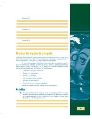 Cotización 1

Cotización 2

Cotización 3

Manejo del equipo de cómputo
Como has visto, todos los componentes mencionados anteriormente, forman parte
de un sistema informático. Todos están relacionados entre sí para que pueda funcionar la computadora y para que tú puedas realizar diversas tareas.
dora. Probablemente ya habrás tenido contacto con algún equipo de cómputo para
las operaciones básicas que se realizan en la computadora:
Encendido y apagado del equipo.

Respaldo de documentos.
Comunicación con otras computadoras.

Actividad
1)

asignado. Con ayuda del profesor o el encargado de laboratorio, localiza
las características que tiene tu computadora (procesador, memoria, disco
duro, etc.) y anótalas a continuación.

19

 