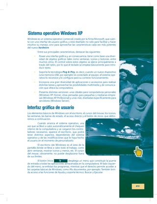 Sistema operativo Windows XP
intuitivo su manejo, sino para aprovechar las características cada vez más potentes
del nuevo hardware.
Entre sus principales características, destacan las siguientes:
muchos otros. El control sobre estos objetos se ejerce principalmente a
través del ratón, por lo que el teclado se emplea básicamente para introducir texto.
Soporta la tecnología Plug & Play, es decir, cuando un nuevo dispositivo
(una memoria USB, por ejemplo) es conectado al equipo, el sistema opeIncorpora una gran diversidad de aplicaciones o accesorios para realizar
distintas tareas y aprovechar las posibilidades multimedia y de comunicación que ofrece la computadora.
Presenta distintas versiones: unas ideales para computadoras personales
-

Interfaz gráfica de usuario
remos a continuación.

-

Cuando arranca el sistema operativo, una
vez que se llevó a cabo automáticamente el chequeo
interno de la computadora y se cargaron los controladores necesarios, aparece el escritorio, que podrá
tener distintos aspectos, dependiendo del sistema
el usuario en el momento de personalizarlo.
pantalla donde se lleva a cabo todo el trabajo, como
abrir ventanas, mostrar íconos y menús, etc. El cursor
del mouse, obviamente, no puede desplazarse fuera
de sus límites.
El botón Inicio

despliega un menú que constituye la puerta
do del menú, se enlistan los programas, mientras que el derecho permite acceder a
Mis documentos, por ejemplo. También brin-

23

 