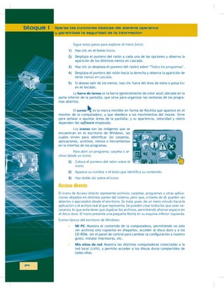 bloque I

Operas las funciones básicas del sistema operativo
y garantizas la seguridad de la información
Sigue estos pasos para explorar el menú Inicio:
1)

Haz clic en el botón Inicio.

2)

Desplaza el puntero del ratón a cada una de las opciones y observa la
aparición de los distintos menús en cascada.

3)

Haz clic (o desplaza el puntero del ratón) sobre “Todos los programas”.

4)

Desplaza el puntero del ratón hacia la derecha y observa la aparición de
otros menús en cascada.

5)

Si deseas salir de los menús, haz clic fuera del área de estos o pulsa Esc
en el teclado.

La barra de tareas es la barra (generalmente de color azul) ubicada en la
parte inferior de la pantalla, que sirve para organizar las ventanas de los programas abiertos.
e
El cursor
monitor de la computadora, y que obedece a los movimientos del mouse. Sirve
para señalar o apuntar áreas de la pantalla, y su apariencia, velocidad y rastro
dependen del software empleado.
Los íconos son las imágenes que se
encuentran en el escritorio de Windows, las
aplicaciones, archivos, menús o herramientas
en la interfaz de los programas.
Para abrir un programa, carpeta o archivo desde un ícono:
1)

Coloca el puntero del ratón sobre el
ícono.

2)
3)

Haz doble clic sobre el ícono.

Acceso directo
ciones alojados en distintas partes del sistema, pero que, a través de él, pueden ser
abiertos o ejecutados desde el escritorio. Se trata, pues, de un mero vínculo hacia la
aplicación o el archivo real al que representa. Se pueden crear todos los que sean necesarios, lo que evita tener que duplicar los archivos, permitiendo ahorrar espacio en

Mi PC. Muestra el contenido de la computadora, permitiendo no solo
ver archivos sino copiarlos en disquetes, acceder al disco duro y a los
gusto, instalar impresoras, etc.
Mis sitios de red. Muestra las distintas computadoras conectadas a la
red local (
), y permite acceder a los discos duros compartidos de
todas ellas.

24

 
