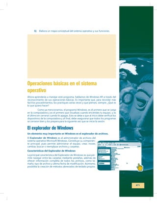 5)

Elabora un mapa conceptual del sistema operativo y sus funciones.

Operaciones básicas en el sistema
operativo
reconocimiento de sus operaciones básicas. Es importante que, para recordar más
fácil los procedimientos, los practiques varias veces y que pienses, siempre, ¿Qué es
lo que quiero hacer?
en la computadora y es el primero que visualizas cuando enciendes tu equipo, y es
se cerraron bien y los prepara para la siguiente vez que se inicie la sesión.

El explorador de Windows
Un elemento muy importante en Windows es el explorador de archivos.
El Explorador de Windows es el administrador de archivos del
te principal, pues permite administrar el equipo, crear, mover,
cambiar, buscar o reemplazar archivos y carpetas.
Características del Explorador de Windows
mite navegar entre las carpetas mediante pestañas, además de
ofrecer información completa de todos los archivos, como taposibilita la creación de métodos abreviados de teclado propios.

27

 