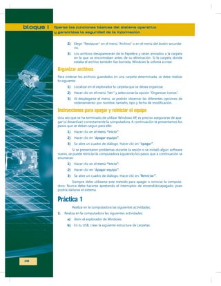 bloque I

Operas las funciones básicas del sistema operativo
y garantizas la seguridad de la información
2)
3)

rio.

o en el menú del botón secunda-

Los archivos desaparecerán de la Papelera y serán enviados a la carpeta
en la que se encontraban antes de su eliminación. Si la carpeta donde

Organizar archivos
Para ordenar los archivos guardados en una carpeta determinada, se debe realizar
lo siguiente:
1)

Localizar en el explorador la carpeta que se desea organizar.

2)

Hacer clic en el menú “Ver” y seleccionar la opción “Organizar íconos”.

3)

Instrucciones para apagar y reiniciar el equipo
pasos que se deben seguir para ello:
1)

Hacer clic en el menú “Inicio”.

2)

Hacer clic en “Apagar equipo”.

3)

Se abre un cuadro de diálogo. Hacer clic en “Apagar”.

Si se presentaron problemas durante la sesión o se instaló algún software
nuevo, se puede reiniciar la computadora siguiendo los pasos que a continuación se
enumeran:
1)

Hacer clic en el menú “Inicio”.

2)

Hacer clic en “Apagar equipo”.

3)

Se abre un cuadro de diálogo. Hacer clic en “Reiniciar”.

Siempre debe utilizarse este método para apagar o reiniciar la computadora. Nunca debe hacerse apretando el interruptor de encendido/apagado, pues
podría dañarse el sistema.

Práctica 1
Realiza en la computadora las siguientes actividades:
1.

Realiza en la computadora las siguientes actividades:
a)
b) En tu USB, crear la siguiente estructura de carpetas:

30

 