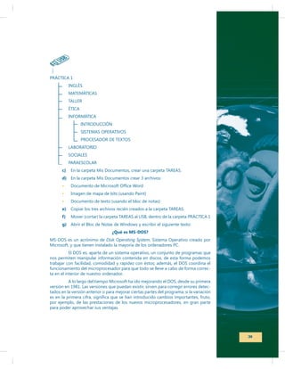 P
INGLÉS

INTRODUCCIÓN

c)
d) En la carpeta Mis Documentos crear 3 archivos:
Imagen de mapa de bits (usando Paint)
Documento de texto (usando el bloc de notas)
e)
f)
g)
¿Qué es MS-DOS?
MS-DOS es un acrónimo de Disk Operating System, Sistema Operativo creado por
Microsoft, y que tienen instalado la mayoría de los ordenadores PC.
El DOS es, aparte de un sistema operativo, un conjunto de programas que
nos permiten manipular información contenida en discos, de esta forma podemos
trabajar con facilidad, comodidad y rapidez con éstos; además, el DOS coordina el
funcionamiento del microprocesador para que todo se lleve a cabo de forma correcta en el interior de nuestro ordenador.
versión en 1981. Las versiones que puedan existir, sirven para corregir errores detectados en la versión anterior o para mejorar ciertas partes del programa; si la variación
por ejemplo, de las prestaciones de los nuevos microprocesadores, en gran parte
para poder aprovechar sus ventajas.

31

 