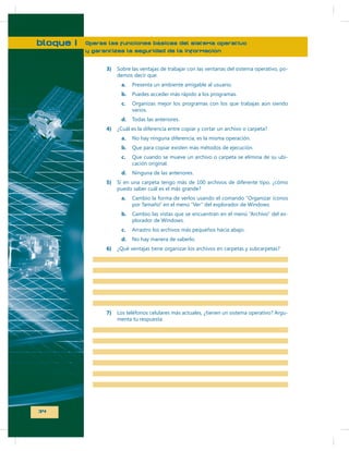 bloque I

Operas las funciones básicas del sistema operativo
y garantizas la seguridad de la información
3)

Sobre las ventajas de trabajar con las ventanas del sistema operativo, podemos decir que:
a.
b.

Puedes acceder más rápido a los programas.

c.

Organizas mejor los programas con los que trabajas aún siendo
varios.

d.
4)

Presenta un ambiente amigable al usuario.

Todas las anteriores.

¿Cuál es la diferencia entre copiar y cortar un archivo o carpeta?
a.
b.

Que para copiar existen más métodos de ejecución.

c.

Que cuando se mueve un archivo o carpeta se elimina de su ubicación original.

d.
5)

No hay ninguna diferencia, es la misma operación.

Ninguna de las anteriores.

Si en una carpeta tengo más de 100 archivos de diferente tipo, ¿cómo
puedo saber cuál es el más grande?
a.

Cambio la forma de verlos usando el comando “Organizar íconos
por Tamaño” en el menú “Ver”

b.

Cambio las vistas que se

-

c.
d.
6)

7)

34

No hay manera de saberlo.

¿Qué ventajas tiene organizar los archivos en carpetas y subcarpetas?

menta tu respuesta

-

 