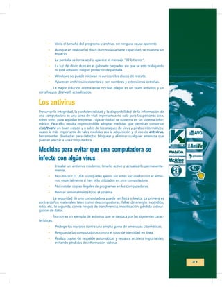Varía el tamaño del programa o archivo, sin ninguna causa aparente.
espacio.
La pantalla se torna azul o aparece el mensaje “32 bit error”.
La luz del disco duro en el gabinete parpadea sin que se esté trabajando
ni esté activado ningún protector de pantalla.

La mejor solución contra estas nocivas plagas es un buen antivirus y un
cortafuegos (
) actualizados.

Los antivirus
una computadora es una tarea de vital importancia no solo para las personas sino,
sobre todo, para aquellas empresas cuya actividad se sustenta en un sistema informático. Para ello, resulta imprescindible adoptar medidas que permitan conservar
el software en buen estado y a salvo de los ataques de virus y piratas informáticos.
antivirus,
herramientas diseñadas para detectar, bloquear y eliminar cualquier amenaza que
puedan afectar a una computadora.

Medidas para evitar que una computadora se
infecte con algún virus
Instalar un antivirus moderno, tenerlo activo y actualizarlo permanentemente.
No utilizar CD, USB o disquetes ajenos sin antes vacunarlos con el antivirus, especialmente si han sido utilizados en otra computadora.
No instalar copias ilegales de programas en las computadoras.
Revisar semanalmente todo el sistema.
La seguridad de una computadora puede ser física o lógica. La primera es
contra daños materiales tales como descomposturas, fallas de energía, incendios,
gación de datos.
terísticas:

Norton es un ejemplo de antivirus que se destaca por las siguientes caracProtege los equipos contra una amplia gama de amenazas cibernéticas.
Resguarda las computadoras contra el robo de identidad en línea.
Realiza copias de respaldo automáticas y restaura archivos importantes,
evitando pérdidas de información valiosa.

37

 