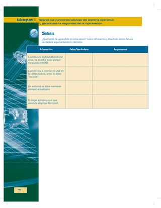 bloque I

Operas las funciones básicas del sistema operativo
y garantizas la seguridad de la información

Síntesis
verdadera argumentando tu decisión.
Falso/Verdadero
Cuando una computadora tiene
virus, no la debo tocar porque
me puedo infectar.
Cuando voy a insertar mi USB en
la computadora, antes lo debo
“vacunar”.

Un antivirus se debe mantener
siempre actualizado.

El mejor antivirus es el que
vende la empresa Microsoft

40

Argumento

 