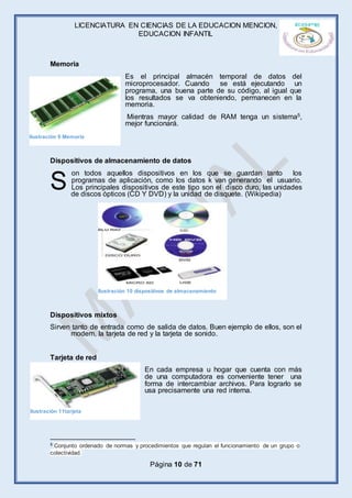 LICENCIATURA EN CIENCIAS DE LA EDUCACION MENCION,
EDUCACION INFANTIL
Página 10 de 71
Memoria
Es el principal almacén temporal de datos del
microprocesador. Cuando se está ejecutando un
programa, una buena parte de su código, al igual que
los resultados se va obteniendo, permanecen en la
memoria.
Mientras mayor calidad de RAM tenga un sistema5,
mejor funcionará.
Dispositivos de almacenamiento de datos
on todos aquellos dispositivos en los que se guardan tanto los
programas de aplicación, como los datos k van generando el usuario.
Los principales dispositivos de este tipo son el disco duro, las unidades
de discos ópticos (CD Y DVD) y la unidad de disquete. (Wikipedia)
Dispositivos mixtos
Sirven tanto de entrada como de salida de datos. Buen ejemplo de ellos, son el
modem, la tarjeta de red y la tarjeta de sonido.
Tarjeta de red
En cada empresa u hogar que cuenta con más
de una computadora es conveniente tener una
forma de intercambiar archivos. Para lograrlo se
usa precisamente una red interna.
5 Conjunto ordenado de normas y procedimientos que regulan el funcionamiento de un grupo o
colectividad.
S
Ilustración 9 Memoria
Ilustración 10 dispositivos de almacenamiento
Ilustración 11tarjeta
 