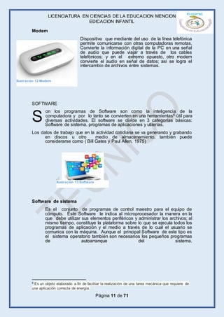 LICENCIATURA EN CIENCIAS DE LA EDUCACION MENCION
EDICACION INFANTIL
Página 11 de 71
Modem
Dispositivo que mediante del uso de la línea telefónica
permite comunicarse con otras computadoras remotas.
Convierte la información digital de la PC en una señal
de audio que puede viajar a través de los cables
telefónicos; y en el extremo opuesto, otro modem
convierte el audio en señal de datos; así se logra el
intercambio de archivos entre sistemas.
SOFTWARE
on los programas de Software son como la inteligencia de la
computadora y por lo tanto se convierten en una herramientas6 útil para
diversas actividades. El software se divide en 3 categorías básicas:
Software de sistema, programas de aplicaciones y utilerías.
Los datos de trabajo que en la actividad cotidiana se va generando y grabando
en discos u otro medio de almacenamiento, también puede
considerarse como ( Bill Gates y Paul Allen, 1975)
Software de sistema
Es el conjunto de programas de control maestro para el equipo de
cómputo. Este Software le indica al microprocesador la manera en la
que debe utilizar sus elementos periféricos y administrar los archivos; al
mismo tiempo, constituye la plataforma sobre lo que se ejecuta todos los
programas de aplicación y el medio a través de lo cual el usuario se
comunica con la máquina. Aunque el principal Software de este tipo es
el sistema operatorio también son necesarios los pequeños programas
de autoarranque del sistema.
6 Es un objeto elaborado a fin de facilitar la realización de una tarea mecánica que requiere de
una aplicación correcta de energía.
S
Ilustración 13 Software
Ilustración 12 Modem
 