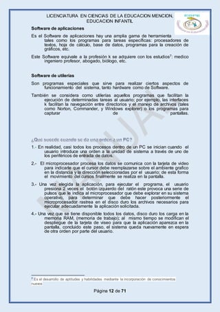 LICENCIATURA EN CIENCIAS DE LA EDUCACION MENCION,
EDUCACION INFANTIL
Página 12 de 71
Software de aplicaciones
Es el Software de aplicaciones hay una amplia gama de herramienta
tales como los programas para tareas específicas: procesadores de
textos, hoja de cálculo, base de datos, programas para la creación de
gráficos, etc.
Este Software equivale a la profesión k se adquiere con los estudios7: medico
ingeniero profesor, abogado, biólogo, etc.
Software de utilerías
Son programas especiales que sirve para realizar ciertos aspectos de
funcionamiento del sistema, tanto hardware como de Software.
También se considera como utilerías aquellos programas que facilitan la
ejecución de determinadas tareas al usuario; por ejemplo, las interfaces
k facilitan la navegación entre directorios y el manejo de archivos (tales
como Norton, Commander, y Windows explorer) o los programas para
capturar de pantallas.
1.- En realidad, casi todos los procesos dentro de un PC se inician cuando el
usuario introduce una orden a la unidad de sistema a través de uno de
los periféricos de entrada de datos.
2.- El microprocesador procesa los datos se comunica con la tarjeta de video
para indicarle que el cursor debe reemplazarse sobre el ambiente grafico
en la distancia y la dirección seleccionadas por el usuario; de esta forma
el movimiento del cursos finalmente se realiza en la pantalla.
3.- Una vez elegida la aplicación, para ejecutar el programa, el usuario
presiona 2 veces el botón izquierdo del ratón este provoca una serie de
pulsos que le indica al microprocesador que debe explorar en su sistema
operativo, para determinar que debe hacer posteriormente el
microprocesador rastrea en el disco duro los archivos necesarios para
ejecutar adecuadamente la aplicación solicitada.
4.- Una vez que se tiene disponible todos los datos, disco duro los carga en la
memoria RAM, (memoria de trabajo); al mismo tiempo se modifican el
despliegue de la tarjeta de viseo para que la aplicación aparezca en la
pantalla, concluido este paso, el sistema queda nuevamente en espera
de otra orden por parte del usuario.
7 Es el desarrollo de aptitudes y habilidades mediante la incorporación de conocimientos
nuevos
 