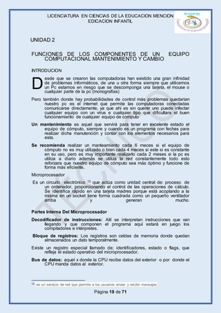 LICENCIATURA EN CIENCIAS DE LA EDUCACION MENCION
EDICACION INFANTIL
Página 19 de 71
FUNCIONES DE LOS COMPONENTES DE UN EQUIPO
COMPUTACIONAL MANTENIMIENTO Y CAMBIO
INTRODUCION
esde que se crearon las computadoras han existido una gran infinidad
de problemas informáticos, de una u otra forma siempre que utilicemos
un Pc estamos en riesgo que se descomponga una tarjeta, el mouse o
cualquier parte de la pc (monografias)
Pero también donde hay probabilidades de control más problemas quedarían
nuestro pc es el internet que permite las computadoras conectadas
comunicarse directamente, ya que ahí es sin querer uno puede infectar
cualquier equipo con un virus e cualquier tipo que dificultara el buen
funcionamiento de cualquier equipo de computo
Un mantenimiento es aquel que servirá para tener en excelente estado el
equipo de cómputo, siempre y cuando es un programa con fechas para
realizar dicha manutención y contar con los elementos necesarios para
esta.
Se recomienda realizar un manteamiento cada 6 meces si el equipo de
cómputo no es muy utilizado o bien cada 4 meces si este si es constante
en su uso, pero es muy importante realizarlo cada 2 meses si la pc es
utiliza a diario además se utiliza la red constantemente todo esto
reforzara que nuestro equipo de cómputo sea más óptimo y funcione de
forma más eficiente.
Microprocesador
Es un circuito electrónico 13 que actúa como unidad central de: proceso de
un ordenador, proporcionando el control de las operaciones de cálculo.
Se identifica rápido en una tarjeta madres porque está acoplando a la
misma en un socket tiene forma cuadrada como un pequeño ventilador
arriba y generan mucho.
Partes Interna Del Microprocesador
Decodificador de instrucciones: Allí se interpretan instrucciones que van
llegando y que componen el programa aquí estará en juego los
compiladores e intérpretes.
Bloque de registros: Los registros son celdas de memoria donde quedan
almacenados un dato temporalmente.
Existe un registro especial llamado de; identificadores, estado o flags, que
refleja el estado operativo del microprocesador.
Bus de datos: aquel x donde la CPU recibe datos del exterior o por donde el
CPU manda datos al exterior.
13 es un servicio de red que permite a los usuarios enviar y recibir mensajes
D
UNIDAD 2
 