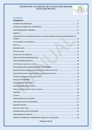 LICENCIATURA EN CIENCIAS DE LA EDUCACION MENCION,
EDUCACION INFANTIL
Página 2 de 71
Contenido
INFORMÁTICA.....................................................................................................................6
SISTEMA DE NUMERACION.................................................................................................13
UNIDADES DE MEDIDA EN INFORMÁTICA............................................................................15
TRASFORMACIONES UNIDADES..........................................................................................17
UNIDAD 2 ..........................................................................................................................19
FUNCIONESDE LOS COMPONENTESDE UN EQUIPO COMPUTACIONALMANTENIMIENTOY
CAMBIO.............................................................................................................................19
PLACA MADRE O PLACA BASE.............................................................................................23
Memoria............................................................................................................................24
MEMORIA RAM..................................................................................................................25
Memoria Cache..................................................................................................................27
Restauración de programas ................................................................................................27
CRER UN PUNTO DE RESTAURACION...................................................................................28
CREAR UN MENSAJE BÁSICO...............................................................................................29
Como liberar espacios en unaPC.........................................................................................30
APLICACIONES PARA DESFRAGMENTAR FLASH MEMORY......................................................31
PASOS PARA RECUPERAR LOS ARCHIVOS OCULTOS DE UN FLASH .........................................31
Seguridad del sistema y protección de la privacidad del usuario............................................32
Problemas que amenazan a una PC típica ............................................................................32
FRAUDES POR INTERNET.....................................................................................................35
LOS 10 MEJORES ANTIVIRUS ...............................................................................................35
PARA QUE SIRVE UN ANTIVIRUS..........................................................................................37
Tabla comparativa de los mejores antivirus..........................................................................38
CARPETAS..........................................................................................................................38
Internet.............................................................................................................................40
CARACTERÍSTICA DEL INTERNET..........................................................................................40
QUE PUEDO HACER CON INTERNET.....................................................................................41
SEGUNDO PARCIAL.............................................................................................................44
Microsoft office Word:.......................................................................................................44
PERSONALIZAR CINTA DE OPCIONES....................................................................................49
CONFIGURAR DOCUMENTO................................................................................................53
MANEJO DE PÁRRAFOS E INSERCIÓN DE TABLAS DE ILUSTRACION........................................58
 