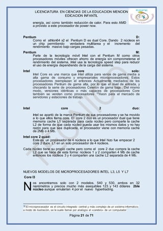 LICENCIATURA EN CIENCIAS DE LA EDUCACION MENCION
EDICACION INFANTIL
Página 21 de 71
energía, así como también reducción de calor. Para esto AMD
a provisto a este procesador de power now.
Pentium D:
Como el athlon64 x2 el Pentium D es dual Core. Dando 2 núcleos en
un chip permitiendo verdadera multitarea y el incremento del
rendimiento masivo bajo cargas pesadas.
Pentium M:
Parte de la tecnología móvil Intel con el Pentium M como otros
procesadores móviles ofrecen ahorro de energía sin comprometerse el
rendimiento del sistema, Intel usa la tecnología speed step para reducir
el uso de energía dependiendo de la carga del sistema.
Intel core solo:
Intel Core es una marca que Intel utiliza para varios de gama media a
alta gama de consumo y empresariales microprocesadores. Estos
procesadores reemplazan el entonces Actualmente mediados de los
procesadores Pentium de gama alta, por lo que el nivel de entrada, y
chocando la serie de procesadores Celeron de gama baja . Del mismo
modo, versiones idénticas o más capaces de procesadores Core
también se venden como procesadores 15Xeon para el mercado de
servidores y estaciones de trabajo.
Intel core 2 duo:
Intel se apartó de la marca Pentium de sus procesadores y se ha movido
a lo que ellos llama core. El core 2 dúo es un procesador dual que tiene
memoria cache L1 separada para cada núcleo pero comparte la cache
L2 de forma de que cada núcleo pueda usar los mismos datos y no hay
razón para que sea duplicada, el procesador viene con memoria cache
de 2Mb o 4 Mb.
Intel core 2 quad:
Este es un procesador de 4 núcleos a lo que Intel hizo fue empacar 2
core 2 duos L1 en un solo procesador de 4 núcleos.
Cada núcleo tiene su propio cache pero como el core 2 duo compra la cache
L2 que se hace de esta forma: núcleos 1 y 2 comparten 4 Mb de cache
entonces los núcleos 3 y 4 comparten una cache L2 separada de 4 Mb.
NUEVOS MODELOS DE MICROPROCESADORES INTEL L3, L5 Y L7
Core I3
os encontramos solo con 2 modelos. 540 y 530, ambos en 32
nanómetros y precios mucho más asequibles 123 y 143 dólares 2ble
núcleo aunque emularían 4 por el nuevo hypertrading.
15 El microprocesador es el circuito integrado central y más complejo de un sistema informático;
a modo de ilustración, se le suele llamar por analogía el «cerebro» de un computador
N
 