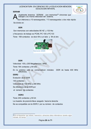 LICENCIATURA EN CIENCIAS DE LA EDUCACION MENCION,
EDUCACION INFANTIL
Página 26 de 71
SDRAM
ctualmente tenemos SDRAM son memorias20 síncronas que
trabajan a la misma velocidad del sistema.
Son inferiores a 10 nanosegundos. Y 5 nanosegundos a los más rápido
Se divide en:
SDR
Son memorias con velocidades 66 HZ y 133 hhz
o frecuencia de trabajo es PC66, PC 100 o PC133
Tiene 168 contactos es decir 84 a un lado y 84 al otro
DDR
Velocidad 100 y 200 Megahercios ( MHZ
Tiene 184 contactos y 64 bits
En la práctica solo se comercialicen módulos DDR de hasta 400 MHz
(efectivos).
DDR2
Evolución de la DDR
140 contactos
Velocidad de 100 MHz y 266 MHz
Se diferencia de la DDR por
el número de contactos
DDR3
Tiene 240 contactos y 64 bit
La muestra de posición lleva sesgado hacia la derecha
No es compatible con la DDR 2 por su número de contactos
20 Es el dispositivo que retiene, memoriza o almacena datos informáticos durante algún
intervalo de tiempo.
A
Ilustración 28SDR
 
