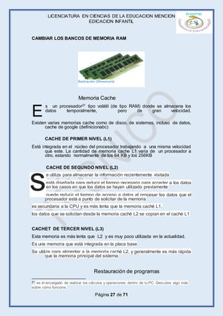 LICENCIATURA EN CIENCIAS DE LA EDUCACION MENCION
EDICACION INFANTIL
Página 27 de 71
CAMBIAR LOS BANCOS DE MEMORIA RAM
s un procesador21 tipo volátil (de tipo RAM) donde se almacena los
datos temporalmente, pero de gran velocidad.
Existen varias memorias cache como de disco, de sistemas, incluso de datos,
cache de google (definicionabc)
CACHE DE PRIMER NIVEL (L1)
Está integrada en el núcleo del procesador trabajando a una misma velocidad
que este. La cantidad de memoria cache L1 varia de un procesador a
otro, estando normalmente de los 64 KB y los 256KB
CACHE DE SEGUNDO NIVEL (L2)
e utiliza para almacenar la información recientemente visitada
está diseñada para reducir el tiempo necesario para acceder a los datos
en los casos en que los datos se hayan utilizado previamente
puede reducir el tiempo de acceso a datos al procesar los datos que el
procesador está a punto de solicitar de la memoria
es secundaria a la CPU y es más lenta que la memoria caché L1,
los datos que se solicitan desde la memoria caché L2 se copian en el caché L1
CACHET DE TERCER NIVEL (L3)
Esta memoria es más lenta que L2 y es muy poco utilizada en la actualidad.
Es una memoria que está integrada en la placa base
Se utiliza para alimentar a la memoria caché L2, y generalmente es más rápida
que la memoria principal del sistema
21 es el encargado de realizar los cálculos y operaciones dentro de tu PC. Descubre algo más
sobre cómo funciona.
E
s
Memoria Cache
Restauración de programas
Ilustración 29memoria
 
