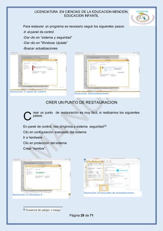 LICENCIATURA EN CIENCIAS DE LA EDUCACION MENCION,
EDUCACION INFANTIL
Página 28 de 71
Para restaurar un programa es necesario seguir los siguientes pasos:
-Ir al panel de control
-Dar clic en “sistema y seguridad”
-Dar clic en “Windows Update”
-Buscar actualizaciones
CRER UN PUNTO DE RESTAURACION
rear un punto de restauración es muy fácil, si realizamos los siguientes
pasos:
En panel de control, nos dirigimos a sistema seguridad22
Clic en configuración avanzada del sistema
Ir a hardware
Clic en protección del sistema
Crear “nombre”
22 Ausencia de peligro o riesgo
C
Ilustración 31 panel de control
Ilustración 30actualizaciones
Ilustración 32 buscador de actualizaciones
Ilustración 33 Windows 8
 