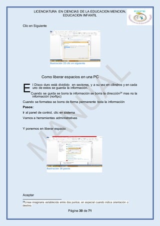 LICENCIATURA EN CIENCIAS DE LA EDUCACION MENCION,
EDUCACION INFANTIL
Página 30 de 71
Clic en Siguiente
l Disco duro está dividido en sectores, y a su vez en cilindros y en cada
uno de estos se guarda la información.
Cuando se gurda se borra la información se borra la dirección24 mas no la
información (norfipc)
Cuando se formatea se borra de forma permanente toda la información
Pasos:
Ir al panel de control, clic en sistema
Vamos a herramientas administrativas
Y ponemos en liberar espacio
Aceptar
24Línea imaginaria establecida entre dos puntos; en especial cuando indica orientación o
destino.
E
Como liberar espacios en una PC
Ilustración 35 clic en siguiente
Ilustración 36 pasos
 