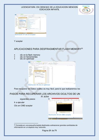 LICENCIATURA EN CIENCIAS DE LA EDUCACION MENCION
EDICACION INFANTIL
Página 31 de 71
Y aceptar
APLICACIONES PARA DESFRAGMENTAR FLASH MEMORY25
 clic en la flash memory
 clic en herramientas
 clic en optimizar
Para recuperar los datos ocultos es muy fácil, para lo que realizaremos los
siguientes pasos:
Ir a ejecutar
Clic en CMD aceptar
25 Consiste en una pequeña tarjeta destinada a almacenar grandes cantidades de
información en un espacio muy reducido.
PASOS PARA RECUPERAR LOS ARCHIVOS OCULTOS DE UN
FLASH
Ilustración 37 clic en aceptar
Ilustración 38 cilc en optimizar
Ilustración 39 clic CMD aceptar
 