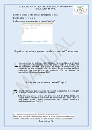 LICENCIATURA EN CIENCIAS DE LA EDUCACION MENCION,
EDUCACION INFANTIL
Página 32 de 71
Escribir la unidad la letra a la que corresponde la flash
Escribir attrib –h –r –s /d /s
Ir a la memoria y aparecerá en la carpeta “trashes”
Seguridad del sistema y protección de la privacidad 26
del usuario
a seguridad de los sistemas informáticos se ha convertido en la principal
preocupación de los usuarios modernos. Esto se debe a la proliferación
de amenazas externas, que ponen en riesgo la información y la
seguridad de sus sistemas. Por tal motivo en la presente elección
interactiva describiremos dichas amenazas 27y las formas de
combatirlas. ( Christian Gongora, 2009)
Problemas que amenazan a una PC típica
rimero veamos a que riesgos se expone una computadora moderna, por
el simple hecho de ser conectada a internet.
Esta amenaza puede causar una gran variedad de daños desde una
simple molestia hasta la eliminación de información del disco duro o
bien puede” robar” datos confidenciales del usuario, espiar sus
preferencias (Adrián Suárez )
26 Es aquello que una persona lleva a cabo en un ámbito reservado
27Es un delito o una falta, consistente en el anuncio de un mal futuro ilícito que es posible,
impuesto y determinado con la finalidad de causar inquietud o miedo en el amenazado.
L
P
Ilustración 40 aparecerá enla carpeta
 