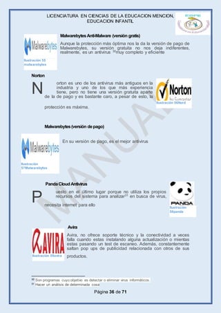 LICENCIATURA EN CIENCIAS DE LA EDUCACION MENCION,
EDUCACION INFANTIL
Página 36 de 71
MalwarebytesAnti-Malware (versión gratis)
Aunque la protección más óptima nos la da la versión de pago de
Malwarebytes, su versión gratuita no nos deja indiferentes,
realmente, es un antivirus 30muy completo y eficiente
Norton
orton es uno de los antivirus más antiguos en la
industria y uno de los que más experiencia
tiene, pero no tiene una versión gratuita aparte
de la de pago y es bastante caro, a pesar de esto, la
protección es máxima.
Malwarebytes(versión depago)
En su versión de pago, es el mejor antivirus
PandaCloudAntivirus
uesto en el último lugar porque no utiliza los propios
recursos del sistema para analizar31 en busca de virus,
necesita internet para ello
Avira
Avira, no ofrece soporte técnico y la conectividad a veces
falla cuando estas instalando alguna actualización o mientas
estas pasando un test de escaneo. Además, constantemente
saltan pop ups de publicidad relacionada con otros de sus
productos.
30 Son programas cuyo objetivo es detectar o eliminar virus informáticos.
31 Hacer un análisis de determinada cosa
N
P
Ilustración 55
malwarebytes
Ilustración 56Nord
Ilustración
57Malwarebytes
Ilustración
58panda
Ilustración 59avira
 
