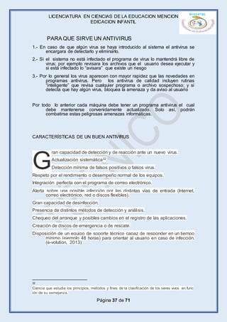 LICENCIATURA EN CIENCIAS DE LA EDUCACION MENCION
EDICACION INFANTIL
Página 37 de 71
1.- En caso de que algún virus se haya introducido al sistema el antivirus se
encargara de detectarlo y eliminarlo.
2.- Si el sistema no está infectado el programa de virus lo mantendrá libre de
virus; por ejemplo revisara los archivos que el usuario desea ejecutar y
si está infectado lo “avisara” que existe un riesgo
3.- Por lo general los virus aparecen con mayor rapidez que las novedades en
programas antivirus. Pero los antivirus de calidad incluyen rutinas
“inteligente” que revisa cualquier programa o archivo sospechoso; y si
detecta que hay algún virus, bloquea la amenaza y da aviso al usuario
Por todo lo anterior cada máquina debe tener un programa antivirus el cual
debe mantenerse convenidamente actualizado. Solo así, podrán
combatirse estas peligrosas amenazas informáticas.
CARACTERÍSTICAS DE UN BUEN ANTIVIRUS
ran capacidad de detección y de reacción ante un nuevo virus.
Actualización sistemática32.
Detección mínima de falsos positivos o falsos virus.
Respeto por el rendimiento o desempeño normal de los equipos.
Integración perfecta con el programa de correo electrónico.
Alerta sobre una posible infección por las distintas vías de entrada (Internet,
correo electrónico, red o discos flexibles).
Gran capacidad de desinfección.
Presencia de distintos métodos de detección y análisis.
Chequeo del arranque y posibles cambios en el registro de las aplicaciones.
Creación de discos de emergencia o de rescate.
Disposición de un equipo de soporte técnico capaz de responder en un tiempo
mínimo (ejemplo 48 horas) para orientar al usuario en caso de infección.
(e-volution, 2013)
32
Ciencia que estudia los principios, métodos y fines de la clasificación de los seres vivos en func
ión de su semejanza.
G
PARA QUE SIRVE UN ANTIVIRUS
 