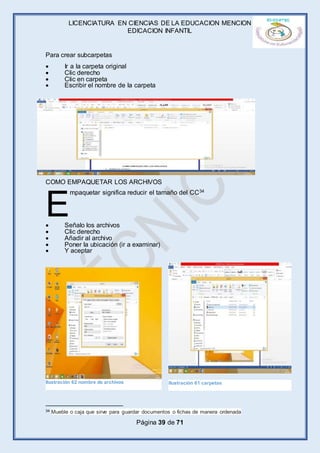 LICENCIATURA EN CIENCIAS DE LA EDUCACION MENCION
EDICACION INFANTIL
Página 39 de 71
Para crear subcarpetas
 Ir a la carpeta original
 Clic derecho
 Clic en carpeta
 Escribir el nombre de la carpeta
COMO EMPAQUETAR LOS ARCHIVOS
mpaquetar significa reducir el tamaño del CC34
 Señalo los archivos
 Clic derecho
 Añadir al archivo
 Poner la ubicación (ir a examinar)
 Y aceptar
34 Mueble o caja que sirve para guardar documentos o fichas de manera ordenada
E
Ilustración 62 nombre de archivos Ilustración 61 carpetas
 