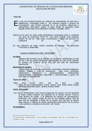 LICENCIATURA EN CIENCIAS DE LA EDUCACION MENCION,
EDUCACION INFANTIL
Página 40 de 71
s una red mundial formada por millones de ordenadores de todo tipo y
plataformas, conectadas entre si por diversos medios y equipos de
computación, cuta función principal es la de localizar, selecciona e
intercambiar información desde un lugar donde se encuentra hasta
aquella donde haya sido solicitada o enviada. (Castells, 2001)
Internet es la unión de miles redes informáticas conectadas entre si, mediante
una serie de protocolos (TCP/ IP) que hacen posible, para cualquier
usuario de una de esta redes, comunicarse o utilizar los servicios de
cualquiera de las otras.
Es una colección de redes unidas mediante un conjunto de protocolos
35comunes a todas ellas
GLOBAL
Internet está formada por 8 millones de servidores, distribuidos en más
del 90 % de los países del mundo, estimándose en más de 80 millones
en número de usuarios de la red, con una taza de crecimiento
exponencial.
MUNTIDICIPLINARIA
Integra gente de todas las profesiones, nacionales, creencias religiosas,
culturas, edades y nivel de preparación , tales como empresas,
instituciones educativas y gubernamentales, profesionales
independientes, organización regionales o internacionales, y gente con
todo tipo de ocupaciones.
Tipos de redes
-Red área Local (lan): red de área corta
-Red de área metropolitana (man): abarca varia áreas redes locales
-Red área extendida (wan): abarca muchas redes
FACIL DE USAR:
Los nuevos ordenadores y los nuevos programas de acceso a la red permiten
al nuevo usuario adquirir una destreza en un tiempo mínimo. Toda la
parte técnica en cuanto a la utilización de equipos de comunicación,
protocolos, etc. Queda oculta de tras de una pantalla gráfica, fácil de
usar que es manejada a través de un mouse. Una vez que un usuario
tiene acceso a internet, lo mismo intercambia información con su vecino
u otra persona o empresa al otro lado del mundo.
ECONÓMICA:
35 Los protocolos internacionales son los acuerdos de voluntades entre dos o más estados que
modifican cartas
E
Internet
CARACTERÍSTICA DEL INTERNET
 