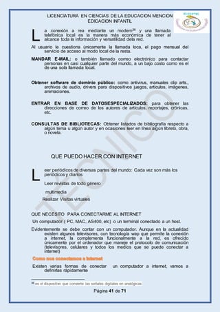 LICENCIATURA EN CIENCIAS DE LA EDUCACION MENCION
EDICACION INFANTIL
Página 41 de 71
a conexión a rea mediante un modem36 y una llamada
telefónica local es la manera más económica de tener al
alcance toda la información y versatilidad dela red.
Al usuario le cuestiona únicamente la llamada loca, el pago mensual del
servicio de acceso al modo local de la resta.
MANDAR E-MAIL: o también llamado correo electrónico para contactar
personas en casi cualquier parte del mundo, a un bajo costo como es el
de una sola llamada local.
Obtener software de dominio público: como antivirus, manuales clip arts.,
archivos de audio, drivers para dispositivos juegos, artículos, imágenes,
animaciones.
ENTRAR EN BASE DE DATOSESPECIALIZADOS: para obtener las
direcciones de correo de los autores de artículos, reportajes, crónicas,
etc.
CONSULTAS DE BIBLIOTECAS: Obtener listados de bibliografía respecto a
algún tema u algún autor y en ocasiones leer en línea algún libreto, obra,
o novela.
eer periódicos de diversas partes del mundo: Cada vez son más los
periódicos y diarios
Leer revistas de todo género
multimedia
Realizar Visitas virtuales
QUE NECESITO PARA CONECTARME AL INTERNET
Un computador ( PC, MAC, AS400, etc) o un terminal conectado a un host.
Evidentemente se debe contar con un computador. Aunque en la actualidad
existen algunos televisores, con tecnología wap que permite la conexión
a internet, la complementa funcionalmente a la red, es ofrecido
únicamente por el ordenador que maneje el protocolo de comunicación
(televisores, celulares y todos los medios que se puede conectar a
internet)
Existen varias formas de conectar un computador a internet, vamos a
definirlas rápidamente
36 es el dispositivo que convierte las señales digitales en analógicas
L
L
QUE PUEDO HACER CON INTERNET
 