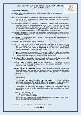 LICENCIATURA EN CIENCIAS DE LA EDUCACION MENCION,
EDUCACION INFANTIL
Página 42 de 71
Red telefónica básica:
Se utiliza para intercambiar datos informáticos entre el computador y
al internet
Dado que esta red fue diseñada únicamente para transferir sonidos, debemos
utilizar un dispositivo llamado modem que convierte los datos digitales
en sonido y viceversa
Los módems pueden ser internos o externos. Cuando nos conectamos a
internar mediante un modem debe 28.800 bps o baudios debido a las
características de la red telefónica, solo podemos alcanzar velocidades37
superiores, mediante técnicas de comprensión de datos, por lo que los
módems con velocidad de 56.600 bps utilizan estas técnicas.
Ventajas: este tipo de conexión está disponible siempre que tengamos a mano
una línea telefónica
Desventaja conexión muy lenta: no se puede hablar por teléfono mientras
navega por internet.
Adsl ( línea de abandonado digital asimétrica )
La tecno looguia adsl utiliza el cable telefónico que todo si tenemos en casa
para conseguir una velocidad de conexión mucho mayor que con RTB
se trata de una TECONOLIA ASIMETRCA, LA velocidad de recepción
de datos es mucho mayor que la de envió.
ara conectar un computador a internet mediante adsl se necesitan
varios dispositivos que describen a continuación cuya instalación corre
a cargo de la empresa, su suministradora del servicio.
1.- Splitter.- Es un dispositivo que se instala en la caja telefónica y que doble
a la línea en 2 partes del canal de datos y el canal de vos
2.- Router adsl o moden adsl: Es el dispositivo que conecta nuestro
ordenador al canal de datos para que sea capaza de recibir y enviar
información a través de él.
3.- Tarjeta de red o tarjeta de ethrnet.- Es un dispositivo que se instala en la
computadora y que permite comunicarse con el modem adsl, el modem
adsl se conecta a una tarjeta mediante un cable de red y un conector
RJ-45.
VENTAJAS:
1.- VELOCIDAD DE RECEOPCION DE DATOS.- Con ADSL podemos
conseguir velocidad de hasta 2 Mbits por segundo frente a los 0,05
megabits por segundo que se alcanza en un modem de 56 kbps.
2.- La empresa del servicios nos ofrece concreciones diferentes que de
diferencian entre sí en la velocidad máxima de recepción que puede
alcanzar.
1.- ADSL básico 256 kbps
2.- adsl medio 512 kbps
3.- ADSL premiun 2mbps
Recordemos que ADSL es una tecnología asimétrica, la velocidad de la
recepción es mucho mayor que la de envió.
37 es el ritmo o tasa de cambio de la posición por unidad de tiempo
P
 