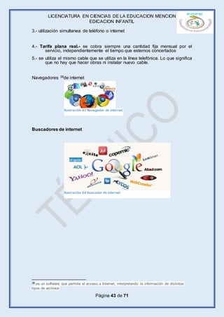 LICENCIATURA EN CIENCIAS DE LA EDUCACION MENCION
EDICACION INFANTIL
Página 43 de 71
3.- utilización simultanea de teléfono o internet
4.- Tarifa plana real.- se cobra siempre una cantidad fija mensual por el
servicio, independientemente el tiempo que estemos concertados
5.- se utiliza el mismo cable que se utiliza en la línea telefónica. Lo que significa
que no hay que hacer obras ni instalar nuevo cable.
Navegadores 38de internet
Buscadores de internet
38 es un software que permite el acceso a Internet, interpretando la información de distintos
tipos de archivos
Ilustración 63 Navegador de internet
Ilustración 64 buscador de internet
 