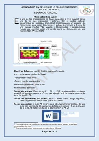 LICENCIATURA EN CIENCIAS DE LA EDUCACION MENCION,
EDUCACION INFANTIL
Página 44 de 71
SEGUNDO PARCIAL
Microsoft office Word:
s uno de los procesadores de textos conocidos a nivel mundial, como
uno de los más importantes y potentes. Con el puedes elaborar
documentos de aspectos profesional proporcionando un conjunto de
herramientas para crear documentos y aplicar les formato a través de
una nuevas interfaz 39de usuario. ; Herramientas y características
nuevas que permiten crear una amplia gama de documentos de una
manera fácil. (Word, 2007)
Objetivos del curso: cuando finalice esa sección, podrá:
-conocer la nueva interfaz de Wood
-Personalizar office Word
-Crear y guardar documentos
-vistas e impresión de documentos
Herramientas de trabajo
Teclas de función: Estas teclas F1 , F2 …. F12 permiten realizar funciones
específicas encada programa. Como, por ejemplo solicitar ayuda pulsando la
tecla de función F1.
Teclas de movimiento del cursor: estas 4 teclas (arriba, abajo, izquierda,
derecha) permiten desplazarse por el documento.
Teclas espaciales: la tecla Alt Gr sirve para introducir el tercer carácter de una
tecla por ejemplo la @ que hay en la tecla del número 2 (en la imagen
de la tecla Atl de la derecha es la equivalente40 a Alt Gr.
39 Dispositivo capaz de transformar las señales generadas por un aparato en señales
comprensibles por otro
40 Que tiene igual área o volumen que otra, pero forma diferente
E
Ilustración 65 microsoft officce word
Ilustración 66 teclas
especiales
 