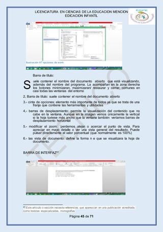 LICENCIATURA EN CIENCIAS DE LA EDUCACION MENCION
EDICACION INFANTIL
Página 45 de 71
Barra de título:
uele contener el nombre del documento abierto que está visualizando,
además del nombre del programa. La acompañan en la zona derecha
los botones minimizaran, maximizaran/ restaurar y cerrar, comunes en
casi todas las ventanas del entorno
2, Barra de título: suele contener el nombre del documento abierto
3.- cinta de opciones: elemento más importante de todos ya que se trata de una
franja que contiene las herramientas y utilidades
4,- barras de desplazamiento: permite la visualización del contenido que no
cabe en la ventana. Aunque en la imagen vemos únicamente la vertical
si la hoja tuviese más ancho que la ventana también veríamos barras de
desplazamiento horizontal
5.- modificar el zoom: ´perdemos alejar o acercar el punto de vista. Para
apreciar en mayo detalle o ver una vista general del resultado. Puede
pulsar directamente el valor porcentual (que normalmente es 100%)
6.- las vista de documento: define la forma n e que se visualizara la hoja de
documento.
BARRA DE INTERFAZ41
41 Este artículo o sección necesita referencias que aparezcan en una publicación acreditada,
como revistas especializadas, monografías
S
Ilustración 67 opciones de work
 