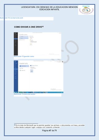 LICENCIATURA EN CIENCIAS DE LA EDUCACION MENCION
EDICACION INFANTIL
Página 47 de 71
COMO ENVIAR A ONE DRIVE42
42 Es la nube de Microsoft que te permite guardar tus archivos o documentos en línea y acceder
a ellos desde cualquier lugar o equipo con conexión a Internet.
Ilustración 72 con barra de work
Ilustración 73 guardar como
Ilustración 74 inicio de sesión
 