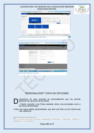 LICENCIATURA EN CIENCIAS DE LA EDUCACION MENCION
EDICACION INFANTIL
Página 49 de 71
PERSONALIZAR43
CINTA DE OPCIONES
isponemos de unas opciones de personalización que nos permite
gestionar las opciones de las fichas:
- Añadir comando a las fichas existente, tanto a las principales como a
las de las herramientas
-Crear una nueva estaña personalizada, que abra una ficha con los botone que
más utilizamos
43 Es una técnica que trata de eliminar la sobrecarga de información o infoxicación, mediante la
adaptación de los contenidos
D
Ilustración 78 documentos de one drive
Ilustración 79 poner el correo
 