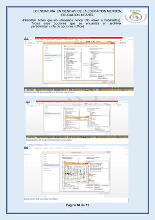 LICENCIATURA EN CIENCIAS DE LA EDUCACION MENCION,
EDUCACION INFANTIL
Página 50 de 71
-Inhabilitar fichas que no utilicemos nunca (No volver a habilitarlas).
Todas esas opciones que se encuentra en archivo
personalizar cinta de opciones (office)
Ilustración 80 personalizar cinta de opciones
Ilustración 81 seleccionar nueva pestaña
Ilustración 82 cambiar nombre
 