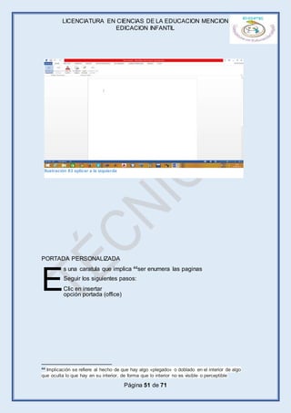 LICENCIATURA EN CIENCIAS DE LA EDUCACION MENCION
EDICACION INFANTIL
Página 51 de 71
PORTADA PERSONALIZADA
s una caratula que implica 44ser enumera las paginas
Seguir los siguientes pasos:
Clic en insertar
opción portada (office)
44 Implicación se refiere al hecho de que hay algo «plegado» o doblado en el interior de algo
que oculta lo que hay en su interior, de forma que lo interior no es visible o perceptible
E
Ilustración 83 aplicar a la izquierda
 