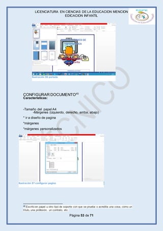 LICENCIATURA EN CIENCIAS DE LA EDUCACION MENCION
EDICACION INFANTIL
Página 53 de 71
CONFIGURAR DOCUMENTO45
Características:
-Tamaño del papel A4
-Márgenes (izquierdo, derecho, arriba, abajo)
* ir a diseño de pagina
*márgenes
*márgenes personalizados
45 Escrito en papel u otro tipo de soporte con que se prueba o acredita una cosa, como un
título, una profesión, un contrato, etc.
Ilustración 86 portada
Ilustración 87 configurar pagina
 