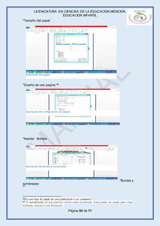 LICENCIATURA EN CIENCIAS DE LA EDUCACION MENCION,
EDUCACION INFANTIL
Página 54 de 71
*Tamaño del papel
*Diseño de una pagina 46
*Insertar Bordes
*Bordes y
sombreado
47
46Es una hoja de papel de una publicación o un cuaderno
47 El sombreado es una práctica común entre los artistas. Este puede ser usado para crear
sombras, textura o una formación
Ilustración 88 pagina
Ilustración 89 configuración de pagina
Ilustración 90 bordes y sombreado
 