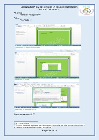 LICENCIATURA EN CIENCIAS DE LA EDUCACION MENCION,
EDUCACION INFANTIL
Página 56 de 71
*Ir a vista
*panel de navegación48
*Inicio
*Ir a “titulo 1”
Crear un nuevo estilo49
48 Acción de navegar.
49 Conjunto de rasgos peculiares que caracterizan a un artista, una obra o un período artístico y
le confieren una personalidad propia y reconocible.
Ilustración 94 diseño de impresión
Ilustración 95 títulos
Ilustración 96 modificar texto
 