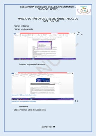 LICENCIATURA EN CIENCIAS DE LA EDUCACION MENCION,
EDUCACION INFANTIL
Página 58 de 71
MANEJO DE PÁRRAFOS E INSERCIÓN DE TABLAS DE
ILUSTRACION
Insertar imágenes
Insertar un documento
Clic
en la
imagen y aparecerá un cuadro
Ir a
referencia
Clic en “insertar tabla de ilustraciones
Ilustración 100cuadrode ilustración
Ilustración 101taba de ilustraciones
 