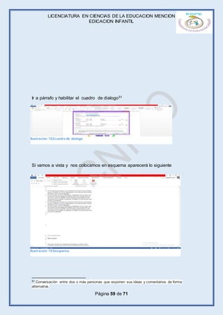 LICENCIATURA EN CIENCIAS DE LA EDUCACION MENCION
EDICACION INFANTIL
Página 59 de 71
Ir a párrafo y habilitar el cuadro de dialogo51
Si vamos a vista y nos colocamos en esquema aparecerá lo siguiente
51 Conversación entre dos o más personas que exponen sus ideas y comentarios de forma
alternativa.
Ilustración 103esquema
Ilustración 102cuadrode dialogo
 