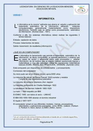 LICENCIATURA EN CIENCIAS DE LA EDUCACION MENCION,
EDUCACION INFANTIL
Página 6 de 71
INFORMÁTICA
a informática es la ciencia1 aplicada que abarca el estudio y aplicación del
tratamiento automático de la información, utilizando sistemas
computacionales, generalmente implementando como dispositivos
electrónicos. También esta se define como procesamiento automático
de información. (Konrad Zuse , 1941)
Conforme a ello, los sistemas informáticos deben realizar las siguientes 3
tareas básicas:
Entrada: captación de datos
Proceso: tratamientos de datos
Salida: transmisión de resultados.(información)
¿QUÉ ES UN COMPUTADOR?
n informática la herramienta que permite el tratamiento automático de la
información, se llama computador, un aparato electrónico o sistema que
es capaz de recibir y almacenar datos para procesarlos y obtener
información, de tal manera que se pueden realizar operaciones lógicas y
matemáticas a muy alta velocidad. Utiliza las operaciones matemáticas
básicas (SUMA, RESTA, MULTIPLICACION, DIVISION) (Aprende Libre)
Está compuesto por dispositivos de entrada-salida y procesamiento.
Comienzos del computador
Su inicio pudo ser en el Abaco( chinos) aprox.5000 años
La máquina de cálculo de Blaise Pascal( 1642) sumaba y restaba
( origino la caja registradora) pascalina
La máquina de números impresos Jhon nappier
La máquina perforadora de Charles Babbage- 1822
La tabuladora de Herman Hollerith 1860-1929
La mark 1 1944 respaldo por IBM
El ENIAC 1946 con tubos al vacío – UNIVAC
El IBM 650-1959-1965 alcanzo el dominio industrial
El Apple 2 1957-1977
El computador actual en sus diferentes modelos, marcas, procesadores,
velocidades, y aplicaciones avanzadas, como :INTEL (celeron ,Pentium
3, Pentium 4, Xeon, itaniun 2) AMD ( Athlon, duron)
1 es un conjunto de conocimientos obtenido a través de un método específico,
denominado el método científico.
L
E
 