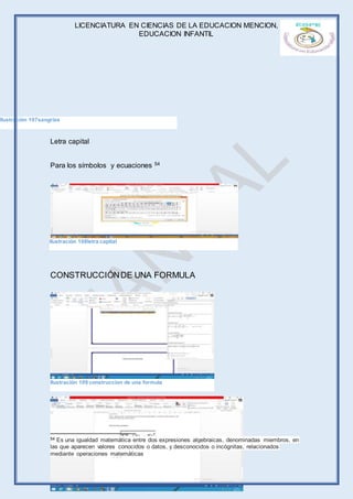 LICENCIATURA EN CIENCIAS DE LA EDUCACION MENCION,
EDUCACION INFANTIL
Página 62 de 71
Letra capital
Para los símbolos y ecuaciones 54
CONSTRUCCIÓNDE UNA FORMULA
54 Es una igualdad matemática entre dos expresiones algebraicas, denominadas miembros, en
las que aparecen valores conocidos o datos, y desconocidos o incógnitas, relacionados
mediante operaciones matemáticas
Ilustración 107sangrias
Ilustración 108letra capital
Ilustración 109 construccion de una formula
 